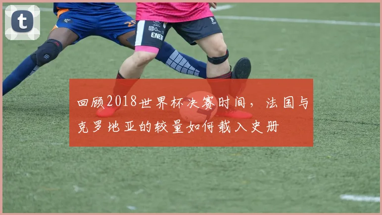 回顾2018世界杯决赛时间，法国与克罗地亚的较量如何载入史册