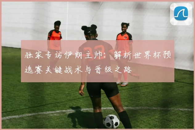独家专访伊朗主帅：解析世界杯预选赛关键战术与晋级之路