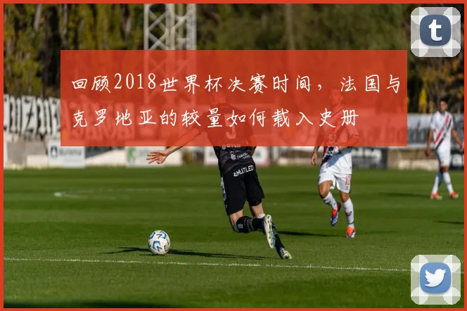 回顾2018世界杯决赛时间，法国与克罗地亚的较量如何载入史册