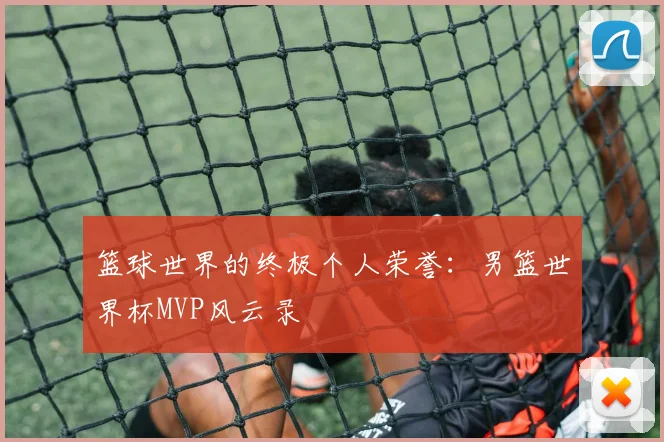 篮球世界的终极个人荣誉：男篮世界杯MVP风云录