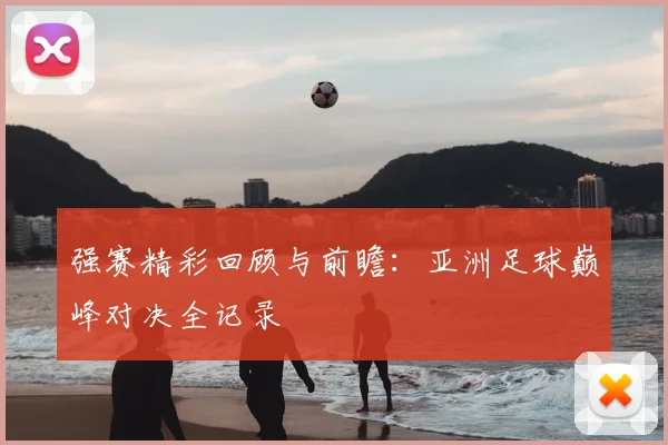 强赛精彩回顾与前瞻：亚洲足球巅峰对决全记录