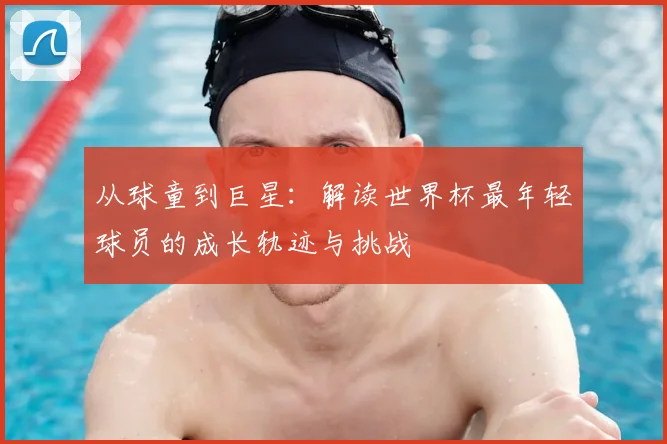 从球童到巨星：解读世界杯最年轻球员的成长轨迹与挑战
