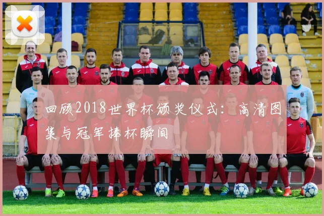 回顾2018世界杯颁奖仪式：高清图集与冠军捧杯瞬间