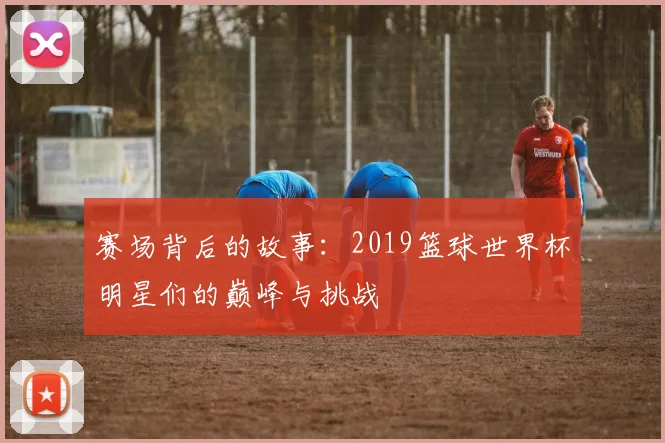 赛场背后的故事:2019篮球世界杯明星们的巅峰与挑战