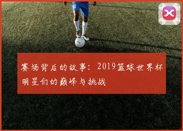 赛场背后的故事：2019篮球世界杯明星们的巅峰与挑战