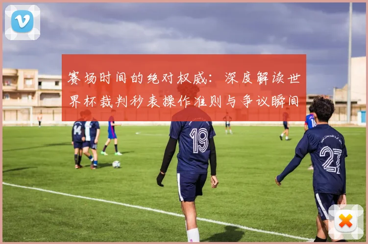 赛场时间的绝对权威:深度解读世界杯裁判秒表操作准则与争议瞬间