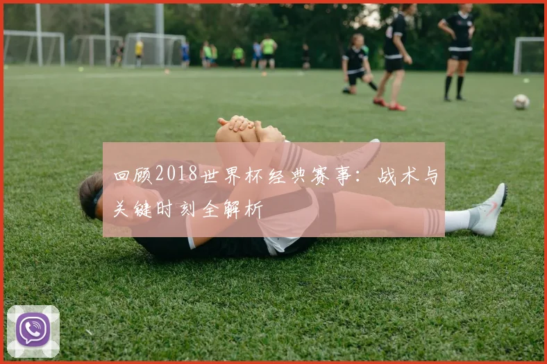 回顾2018世界杯经典赛事:战术与关键时刻全解析