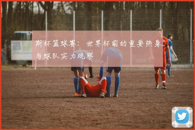 斯杯篮球赛:世界杯前的重要热身与球队实力观察