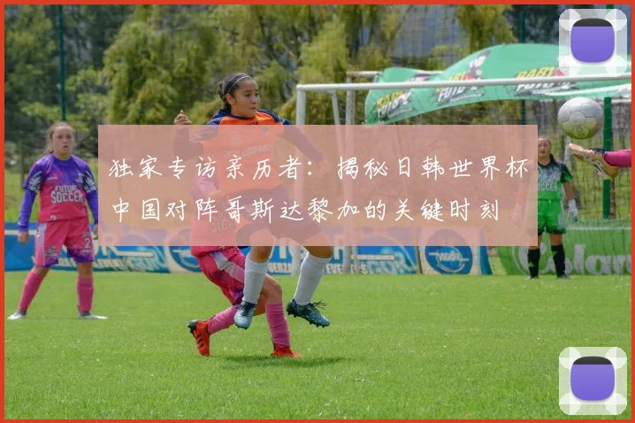 独家专访亲历者：揭秘日韩世界杯中国对阵哥斯达黎加的关键时刻