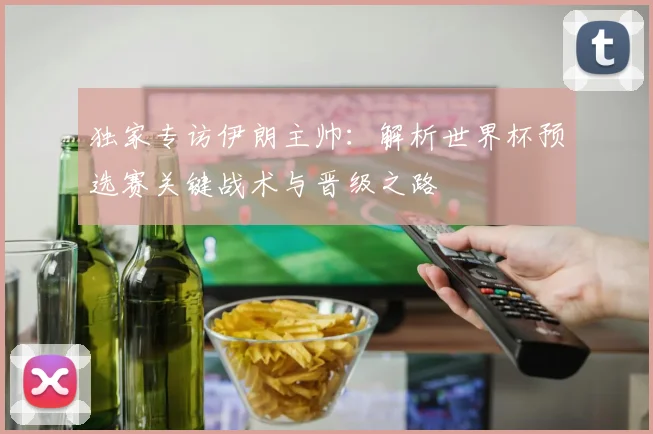 独家专访伊朗主帅：解析世界杯预选赛关键战术与晋级之路