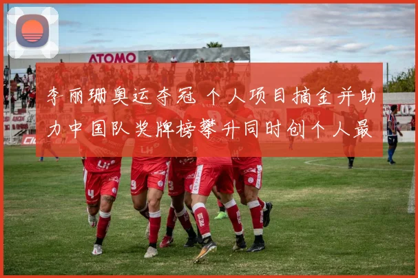 李丽珊奥运夺冠 个人项目摘金并助力中国队奖牌榜攀升同时创个人最佳