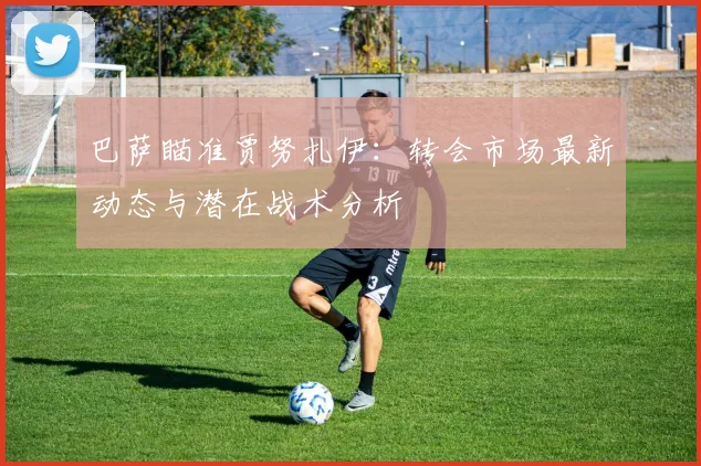 巴萨瞄准贾努扎伊：转会市场最新动态与潜在战术分析